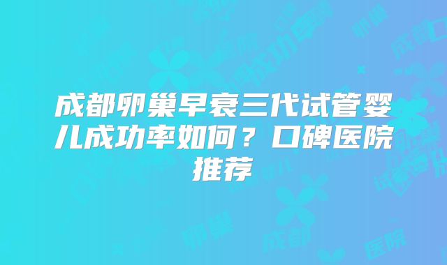 成都卵巢早衰三代试管婴儿成功率如何?口碑医院推荐