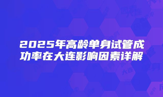 2025年高龄单身试管成功率在大连影响因素详解