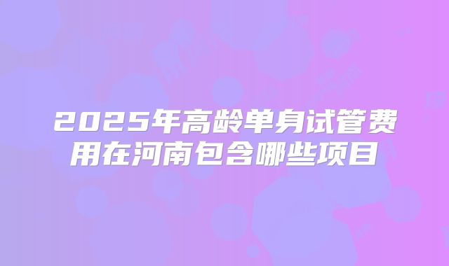 2025年高龄单身试管费用在河南包含哪些项目