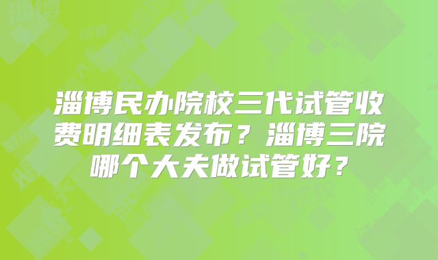 淄博民办院校三代试管收费明细表发布?淄博三院哪个大夫做试管好?