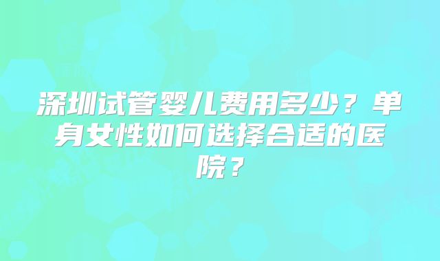 深圳试管婴儿费用多少?单身女性如何选择合适的医院?