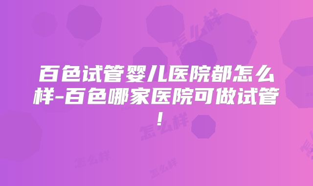 百色试管婴儿医院都怎么样-百色哪家医院可做试管!