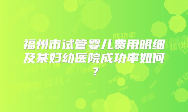 福州市试管婴儿费用明细及某妇幼医院成功率如何？