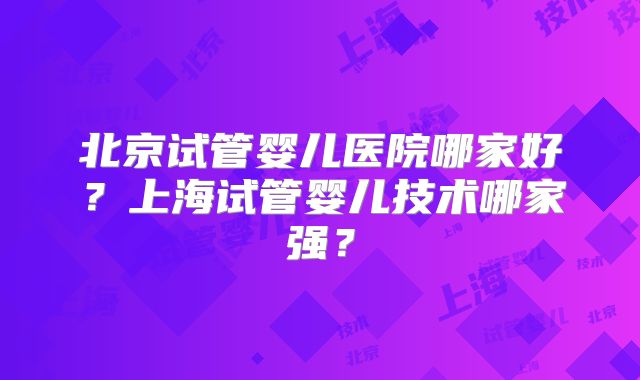 北京试管婴儿医院哪家好？上海试管婴儿技术哪家强？