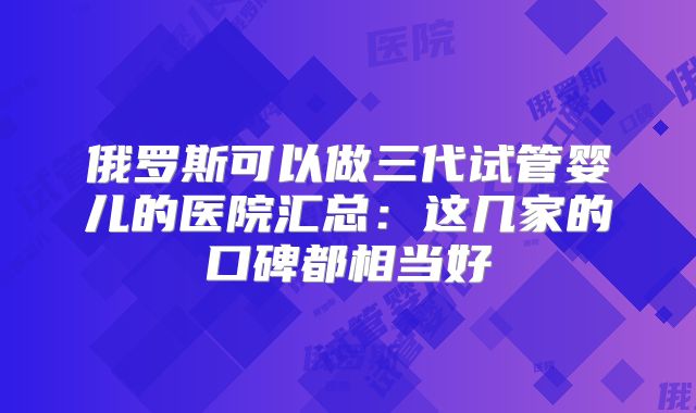 俄罗斯可以做三代试管婴儿的医院汇总：这几家的口碑都相当好