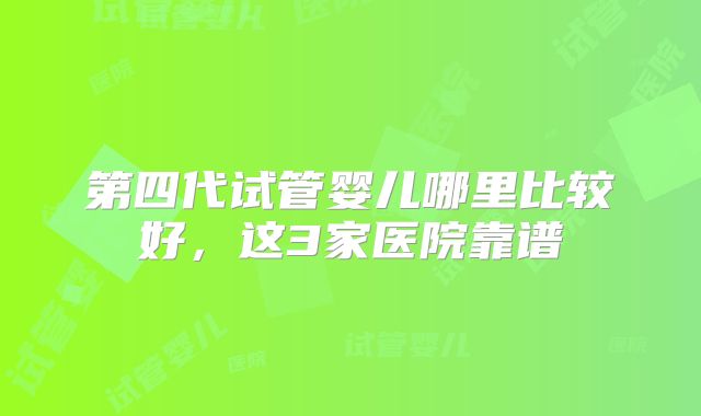 第四代试管婴儿哪里比较好,这3家医院靠谱