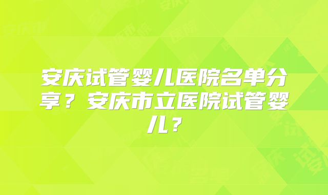 安庆试管婴儿医院名单分享?安庆市立医院试管婴儿?