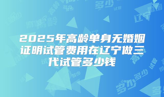 2025年高龄单身无婚姻证明试管费用在辽宁做三代试管多少钱