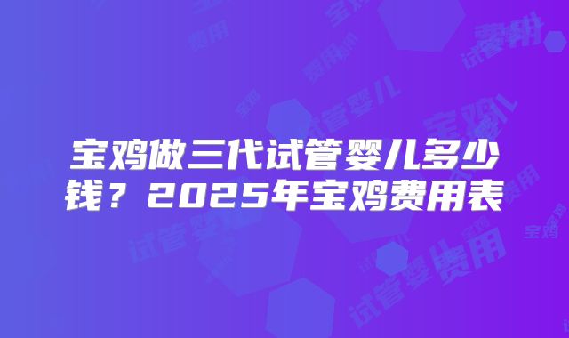 宝鸡做三代试管婴儿多少钱?2025年宝鸡费用表
