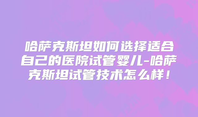哈萨克斯坦如何选择适合自己的医院试管婴儿-哈萨克斯坦试管技术怎么样!
