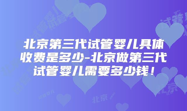 北京第三代试管婴儿具体收费是多少-北京做第三代试管婴儿需要多少钱!