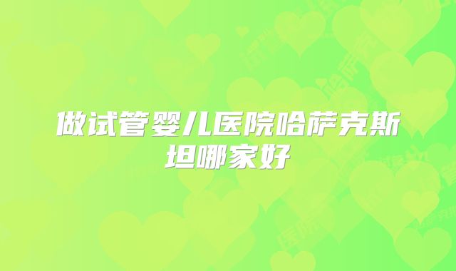 做试管婴儿医院哈萨克斯坦哪家好
