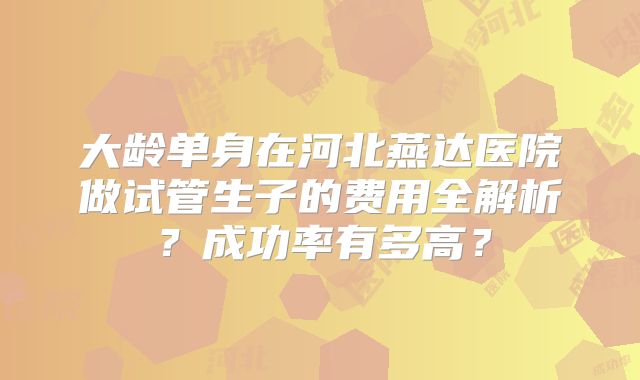 大龄单身在河北燕达医院做试管生子的费用全解析?成功率有多高?