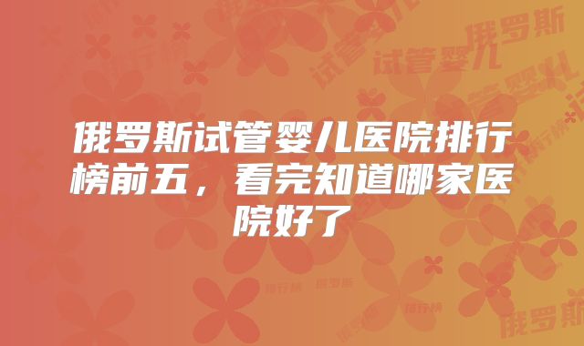 俄罗斯试管婴儿医院排行榜前五,看完知道哪家医院好了