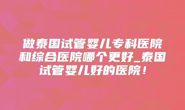 做泰国试管婴儿专科医院和综合医院哪个更好_泰国试管婴儿好的医院!