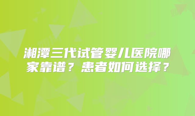湘潭三代试管婴儿医院哪家靠谱?患者如何选择?