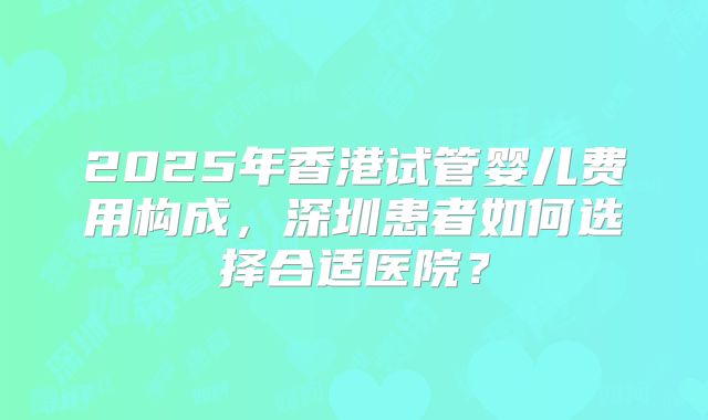 2025年香港试管婴儿费用构成,深圳患者如何选择合适医院?