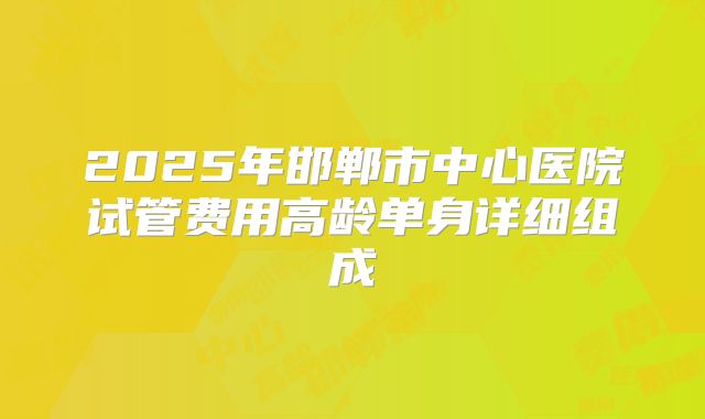 2025年邯郸市中心医院试管费用高龄单身详细组成