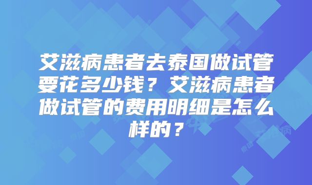 艾滋病患者去泰国做试管要花多少钱?艾滋病患者做试管的费用明细是怎么样的?