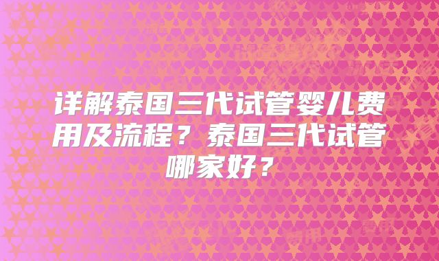 详解泰国三代试管婴儿费用及流程?泰国三代试管哪家好?