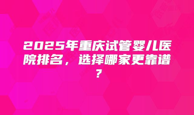 2025年重庆试管婴儿医院排名,选择哪家更靠谱?