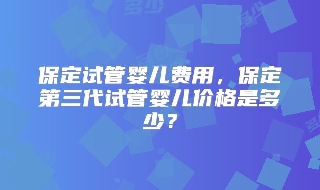 保定试管婴儿费用,保定第三代试管婴儿价格是多少?