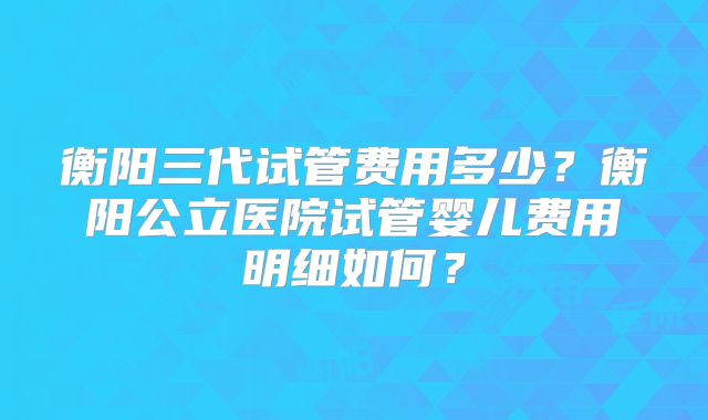 衡阳三代试管费用多少?衡阳公立医院试管婴儿费用明细如何?