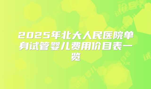 2025年北大人民医院单身试管婴儿费用价目表一览