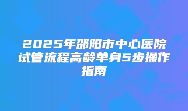 2025年邵阳市中心医院试管流程高龄单身5步操作指南