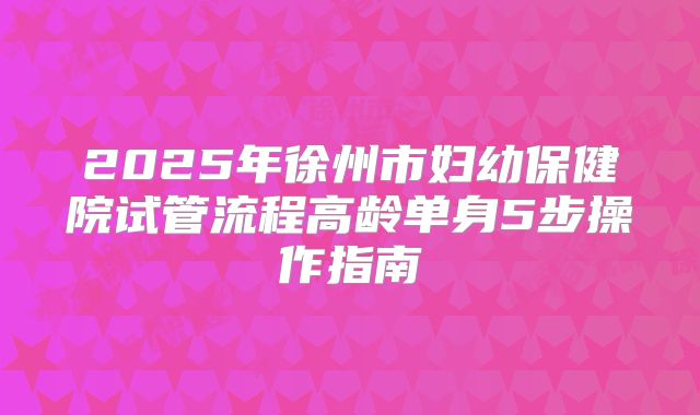 2025年徐州市妇幼保健院试管流程高龄单身5步操作指南