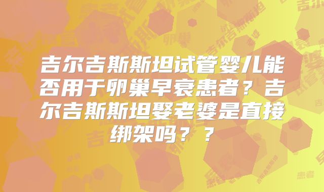 吉尔吉斯斯坦试管婴儿能否用于卵巢早衰患者？吉尔吉斯斯坦娶老婆是直接绑架吗？？