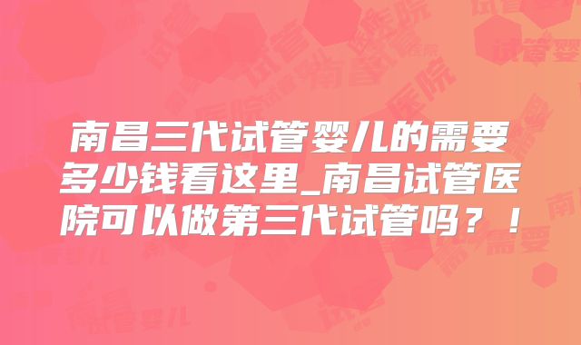 南昌三代试管婴儿的需要多少钱看这里_南昌试管医院可以做第三代试管吗？！