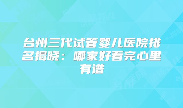 台州三代试管婴儿医院排名揭晓:哪家好看完心里有谱