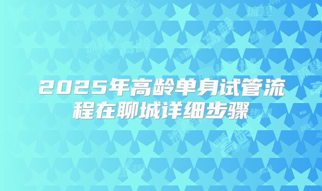 2025年高龄单身试管流程在聊城详细步骤