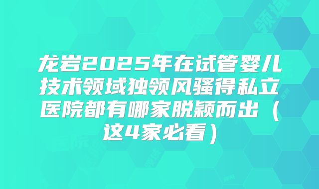 龙岩2025年在试管婴儿技术领域独领风骚得私立医院都有哪家脱颖而出(这4家必看)