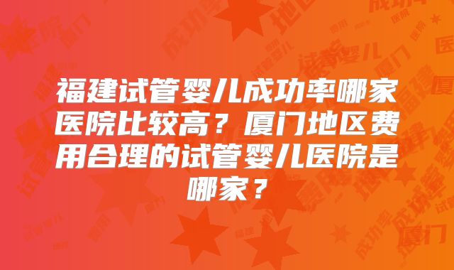 福建试管婴儿成功率哪家医院比较高？厦门地区费用合理的试管婴儿医院是哪家？