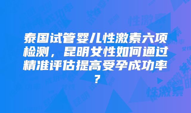 泰国试管婴儿性激素六项检测,昆明女性如何通过精准评估提高受孕成功率?