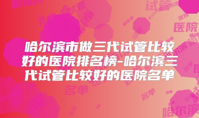 哈尔滨市做三代试管比较好的医院排名榜-哈尔滨三代试管比较好的医院名单