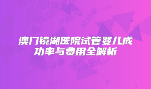 澳门镜湖医院试管婴儿成功率与费用全解析
