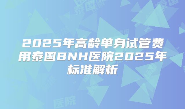 2025年高龄单身试管费用泰国BNH医院2025年标准解析