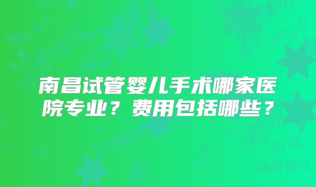 南昌试管婴儿手术哪家医院专业？费用包括哪些？