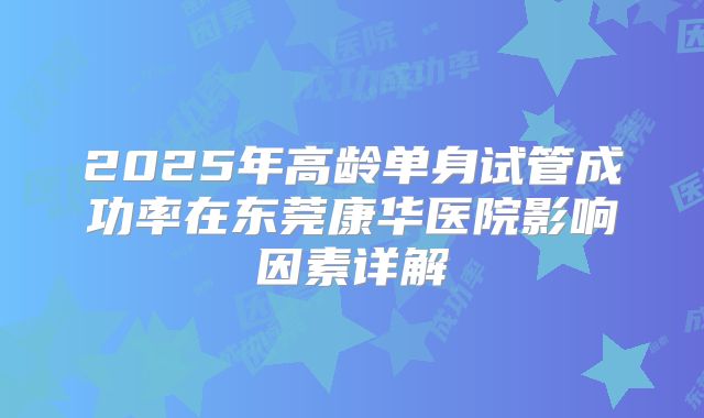 2025年高龄单身试管成功率在东莞康华医院影响因素详解