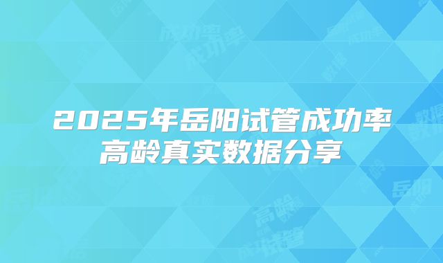 2025年岳阳试管成功率高龄真实数据分享