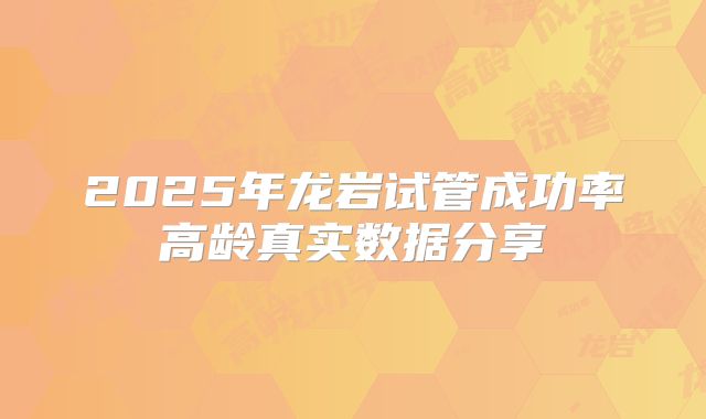 2025年龙岩试管成功率高龄真实数据分享