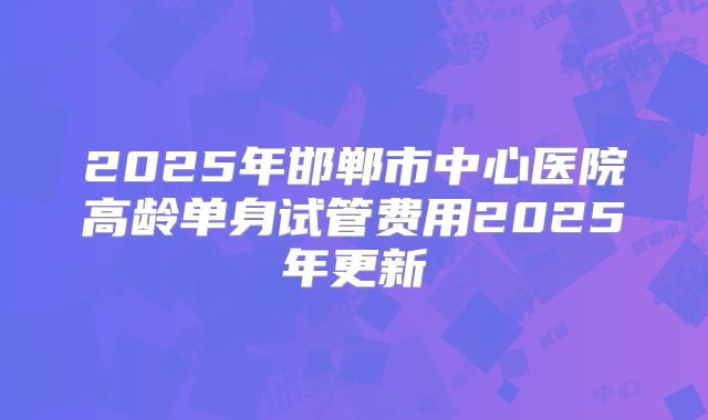 2025年邯郸市中心医院高龄单身试管费用2025年更新