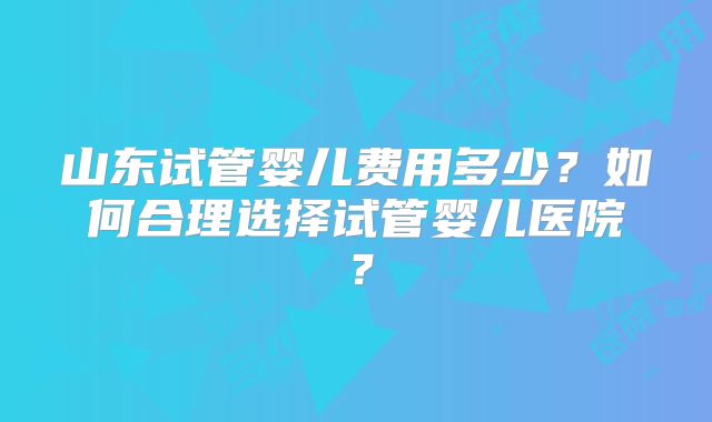 山东试管婴儿费用多少?如何合理选择试管婴儿医院?