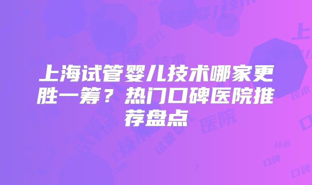 上海试管婴儿技术哪家更胜一筹?热门口碑医院推荐盘点