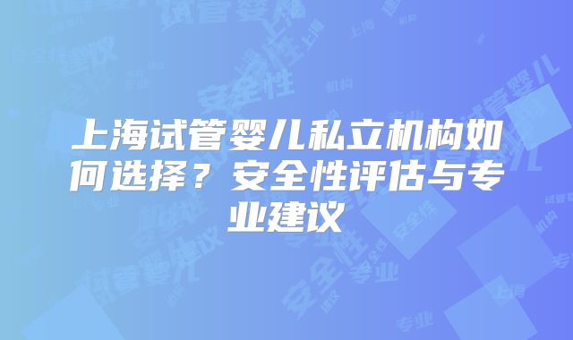 上海试管婴儿私立机构如何选择?安全性评估与专业建议