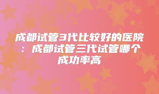 成都试管3代比较好的医院：成都试管三代试管哪个成功率高