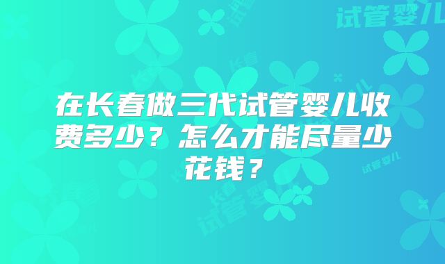 在长春做三代试管婴儿收费多少?怎么才能尽量少花钱?